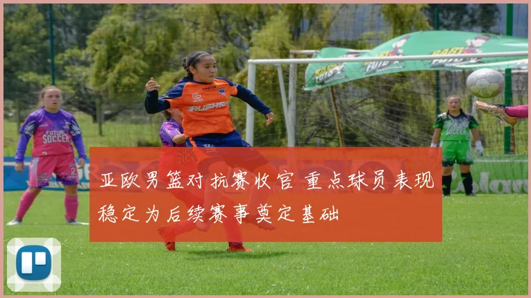 亚欧男篮对抗赛收官 重点球员表现稳定为后续赛事奠定基础