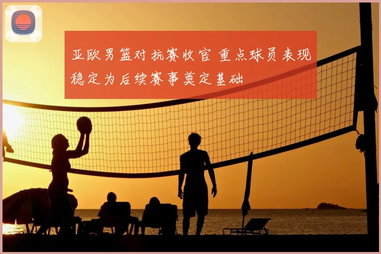 亚欧男篮对抗赛收官 重点球员表现稳定为后续赛事奠定基础